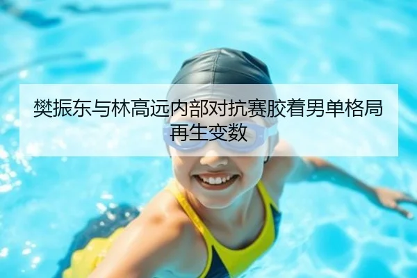 樊振东与林高远内部对抗赛胶着男单格局再生变数