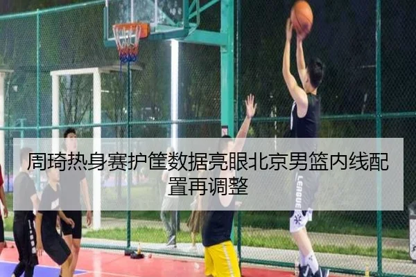 周琦热身赛护筐数据亮眼北京男篮内线配置再调整