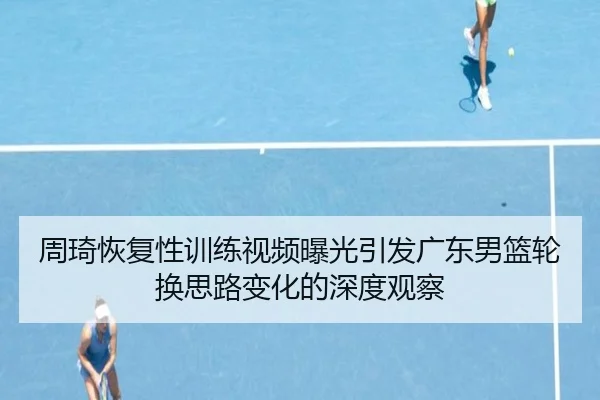 周琦恢复性训练视频曝光引发广东男篮轮换思路变化的深度观察